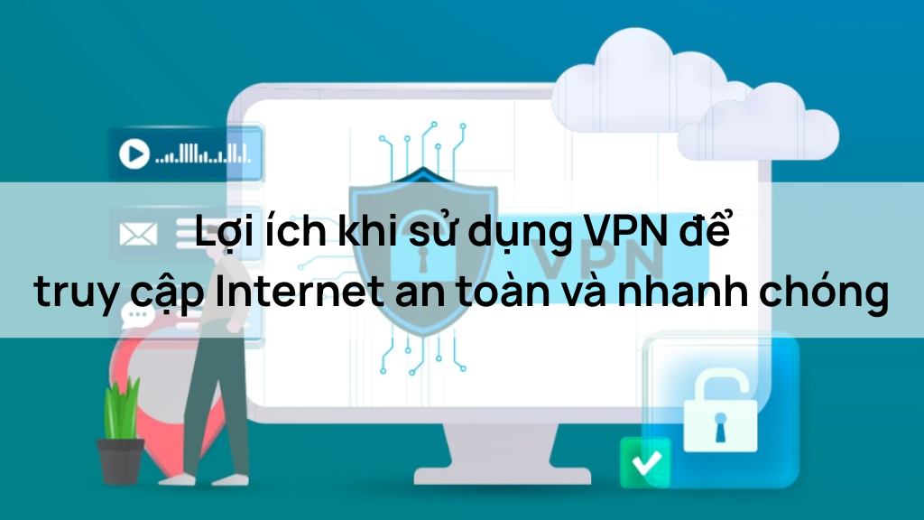 Lợi ích khi sử dụng VPN để truy cập Internet an toàn và nhanh chóng